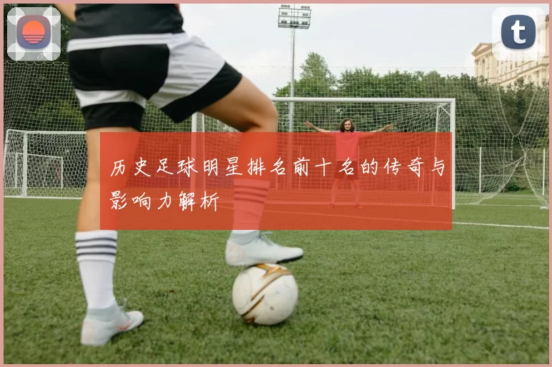 历史足球明星排名前十名的传奇与影响力解析