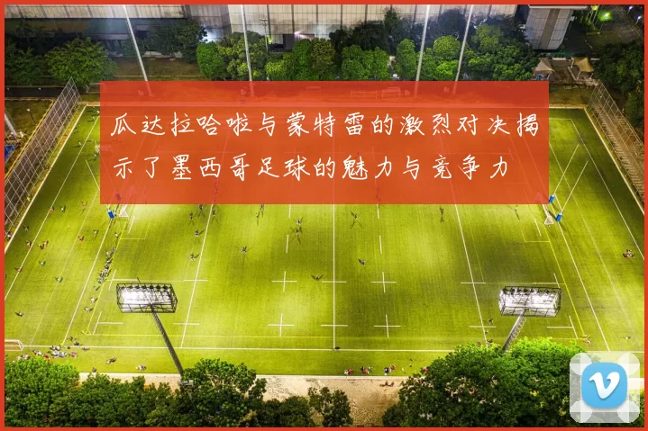 瓜达拉哈啦与蒙特雷的激烈对决揭示了墨西哥足球的魅力与竞争力