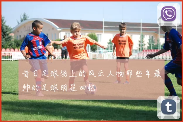 昔日足球场上的风云人物那些年最帅的足球明星回忆