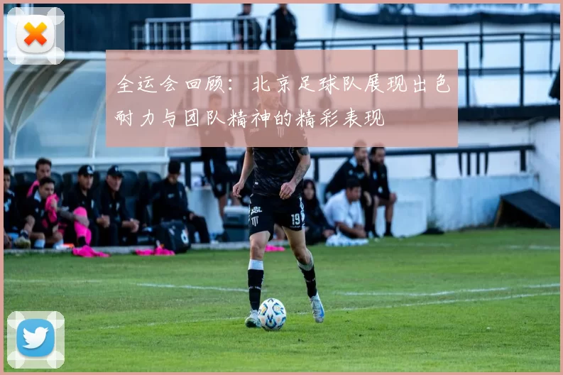 全运会回顾：北京足球队展现出色耐力与团队精神的精彩表现