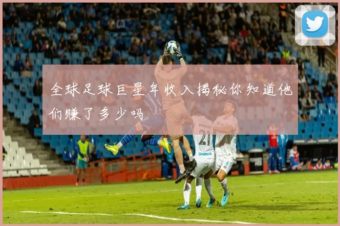 全球足球巨星年收入揭秘你知道他们赚了多少吗