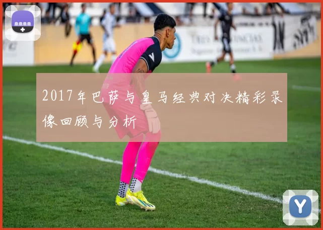 2017年巴萨与皇马经典对决精彩录像回顾与分析