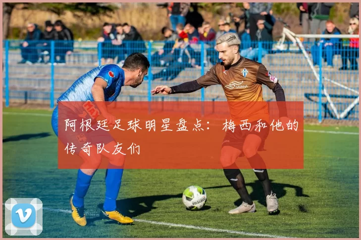 阿根廷足球明星盘点：梅西和他的传奇队友们