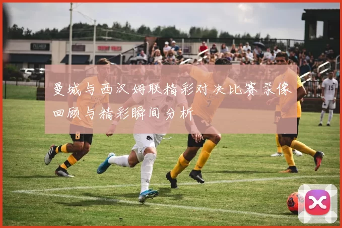 曼城与西汉姆联精彩对决比赛录像回顾与精彩瞬间分析